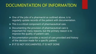 DOCUMENTATION OF INFORMATION
 One of the jobs of a pharmacist as outlined above, is to
regularly update records of the patient with documentation.
 This is a critical component of pharmaceutical care.
 Documenting the provision of pharmaceutical care is
important for many reasons, but the primary reason is to
improve the quality of patient care .
 Documentation provides a record of care provided and history
of the decision made for a specific patient.
 IF IT IS NOT DOCUMENTED, IT IS NOT DONE
 