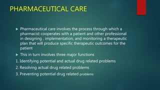 PHARMACEUTICAL CARE
 Pharmaceutical care involves the process through which a
pharmacist cooperates with a patient and other professional
in designing , implementation, and monitoring a therapeutic
plan that will produce specific therapeutic outcomes for the
patient
 This in turn involves three major functions
1. Identifying potential and actual drug related problems
2. Resolving actual drug related problems
3. Preventing potential drug related problems
 
