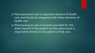  Pharmaceutical care is important element of health
care and should be integrated with other elements of
health care .
 Pharmaceutical care is however provided for the
direct benefit of the patient and the pharmacist is
responsible directly to the patient of that care.
 