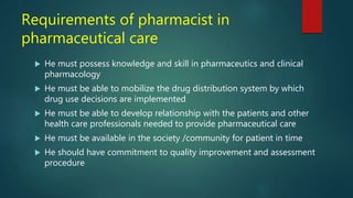 Requirements of pharmacist in
pharmaceutical care
 He must possess knowledge and skill in pharmaceutics and clinical
pharmacology
 He must be able to mobilize the drug distribution system by which
drug use decisions are implemented
 He must be able to develop relationship with the patients and other
health care professionals needed to provide pharmaceutical care
 He must be available in the society /community for patient in time
 He should have commitment to quality improvement and assessment
procedure
 