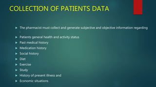 COLLECTION OF PATIENTS DATA
 The pharmacist must collect and generate subjective and objective information regarding
:
 Patients general health and activity status
 Past medical history
 Medication history
 Social history
 Diet
 Exercise
 Study
 History of present illness and
 Economic situations
 