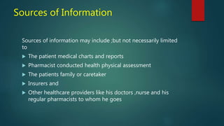 Sources of Information
Sources of information may include ;but not necessarily limited
to
 The patient medical charts and reports
 Pharmacist conducted health physical assessment
 The patients family or caretaker
 Insurers and
 Other healthcare providers like his doctors ,nurse and his
regular pharmacists to whom he goes
 