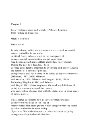 Chapter 8
Policy Entrepreneurs and Morality Politics: Learning
from Failure and Success
Michael Mintrom
Introduction
In this volume, political entrepreneurs are viewed as special
actors, embedded in the socio-
political fabric, who are alert to the emergence of
entrepreneurial opportunities and act upon them
(see Petridou, Narbutaité Aflaki and Miles, this volume).
During the past two decades, I have
devoted considerable attention to observing and understanding
the actions of a subset of political
entrepreneurs that have come to be called policy entrepreneurs
(Mintrom, 1997, 2000; Mintrom
and Norman, 2009; Mintrom and Vergari, 1996, 1998).
Following Kingdon (1984) and Roberts
and King (1996), I have employed the working definition of
policy entrepreneurs as political actors
who seek policy changes that shift the status quo in given areas
of public policy.
This chapter documents how policy entrepreneurs have
conducted themselves in the face of
intense opposition from groups which disagree with the moral
positions embodied in their policy
objectives. While the chapter considers instances of policy
entrepreneurship in three distinctive
 