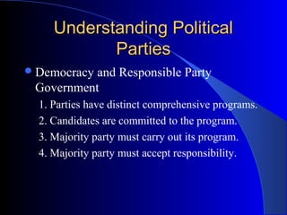 Understanding Political
            Parties
 Democracyand Responsible Party
 Government
  1. Parties have distinct comprehensive programs.
  2. Candidates are committed to the program.
  3. Majority party must carry out its program.
  4. Majority party must accept responsibility.
 