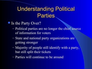 Understanding Political
               Parties
 Is   the Party Over?
  – Political parties are no longer the chief source
    of information for voters
  – State and national party organizations are
    getting stronger
  – Majority of people still identify with a party,
    but still split their tickets
  – Parties will continue to be around
 