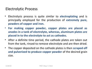 Electrolytic Process
• Electrolysis process is quite similar to electroplating and is
principally employed for the production of extremely pure,
powders of copper and iron.
• For making copper powder, copper plates are placed as
anodes in a tank of electrolyte, whereas, aluminum plates are
placed in to the electrolyte to act as cathodes.
• After a definite time period, the cathode plates are taken out
from the tank, rinsed to remove electrolyte and are then dried.
• The copper deposited on the cathode plates is then scraped off
and pulverized to produce copper powder of the desired grain
size.
12/28/18 PROF. Mayur S. Modi
 