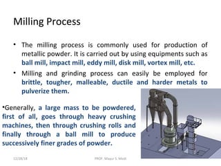 Milling Process
• The milling process is commonly used for production of
metallic powder. It is carried out by using equipments such as
ball mill, impact mill, eddy mill, disk mill, vortex mill, etc.
• Milling and grinding process can easily be employed for
brittle, tougher, malleable, ductile and harder metals to
pulverize them.
•Generally, a large mass to be powdered,
first of all, goes through heavy crushing
machines, then through crushing rolls and
finally through a ball mill to produce
successively finer grades of powder.
12/28/18 PROF. Mayur S. Modi
 