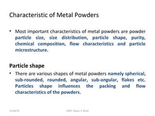 Characteristic of Metal Powders
• Most important characteristics of metal powders are powder
particle size, size distribution, particle shape, purity,
chemical composition, flow characteristics and particle
microstructure.
Particle shape
• There are various shapes of metal powders namely spherical,
sub-rounded, rounded, angular, sub-angular, flakes etc.
Particles shape influences the packing and flow
characteristics of the powders.
12/28/18 PROF. Mayur S. Modi
 