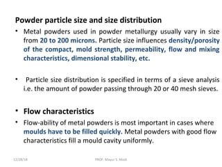 Powder particle size and size distribution
• Metal powders used in powder metallurgy usually vary in size
from 20 to 200 microns. Particle size influences density/porosity
of the compact, mold strength, permeability, flow and mixing
characteristics, dimensional stability, etc.
• Particle size distribution is specified in terms of a sieve analysis
i.e. the amount of powder passing through 20 or 40 mesh sieves.
• Flow characteristics
• Flow-ability of metal powders is most important in cases where
moulds have to be filled quickly. Metal powders with good flow
characteristics fill a mould cavity uniformly.
12/28/18 PROF. Mayur S. Modi
 