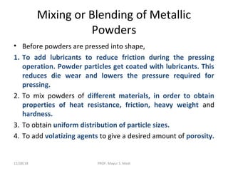 Mixing or Blending of Metallic
Powders
• Before powders are pressed into shape,
1. To add lubricants to reduce friction during the pressing
operation. Powder particles get coated with lubricants. This
reduces die wear and lowers the pressure required for
pressing.
2. To mix powders of different materials, in order to obtain
properties of heat resistance, friction, heavy weight and
hardness.
3. To obtain uniform distribution of particle sizes.
4. To add volatizing agents to give a desired amount of porosity.
12/28/18 PROF. Mayur S. Modi
 