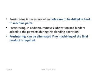 • Presintering is necessary when holes are to be drilled in hard
to machine parts.
• Presintering, in addition, removes lubrication and binders
added to the powders during the blending operation.
• Presintering, can be eliminated if no machining of the final
product is required.
12/28/18 PROF. Mayur S. Modi
 