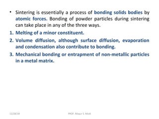 • Sintering is essentially a process of bonding solids bodies by
atomic forces. Bonding of powder particles during sintering
can take place in any of the three ways.
1. Melting of a minor constituent.
2. Volume diffusion, although surface diffusion, evaporation
and condensation also contribute to bonding.
3. Mechanical bonding or entrapment of non-metallic particles
in a metal matrix.
12/28/18 PROF. Mayur S. Modi
 