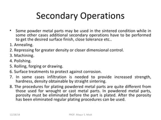 Secondary Operations
• Some powder metal parts may be used in the sintered condition while in
some other cases additional secondary operations have to be performed
to get the desired surface finish, close tolerance etc..
1. Annealing.
2. Repressing for greater density or closer dimensional control.
3. Machining.
4. Polishing.
5. Rolling, forging or drawing.
6. Surface treatments to protect against corrosion.
7. In some cases infiltration is needed to provide increased strength,
hardness, density obtainable by straight sintering.
8. The procedures for plating powdered metal parts are quite different from
those used for wrought or cast metal parts. In powdered metal parts,
porosity must be eliminated before the part is plated. After the porosity
has been eliminated regular plating procedures can be used.
12/28/18 PROF. Mayur S. Modi
 