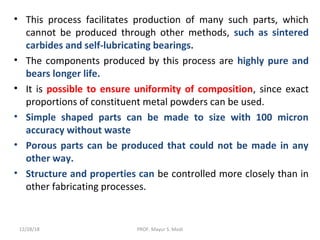 • This process facilitates production of many such parts, which
cannot be produced through other methods, such as sintered
carbides and self-lubricating bearings.
• The components produced by this process are highly pure and
bears longer life.
• It is possible to ensure uniformity of composition, since exact
proportions of constituent metal powders can be used.
• Simple shaped parts can be made to size with 100 micron
accuracy without waste
• Porous parts can be produced that could not be made in any
other way.
• Structure and properties can be controlled more closely than in
other fabricating processes.
12/28/18 PROF. Mayur S. Modi
 