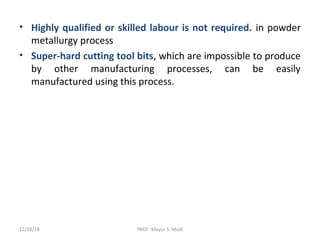• Highly qualified or skilled labour is not required. in powder
metallurgy process
• Super-hard cutting tool bits, which are impossible to produce
by other manufacturing processes, can be easily
manufactured using this process.
12/28/18 PROF. Mayur S. Modi
 