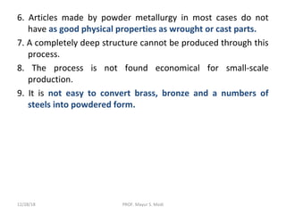 6. Articles made by powder metallurgy in most cases do not
have as good physical properties as wrought or cast parts.
7. A completely deep structure cannot be produced through this
process.
8. The process is not found economical for small-scale
production.
9. It is not easy to convert brass, bronze and a numbers of
steels into powdered form.
12/28/18 PROF. Mayur S. Modi
 