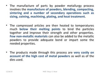 • The manufacture of parts by powder metallurgy process
involves the manufacture of powders, blending, compacting,
sintering and a number of secondary operations such as
sizing, coining, machining, plating, and heat treatment.
• The compressed articles are then heated to temperatures
much below their melting points to bind the particles
together and improve their strength and other properties.
Few non-metallic materials can also be added to the metallic
powders to provide adequate bond or impart some the
needed properties.
• The products made through this process are very costly on
account of the high cost of metal powders as well as of the
dies used.
12/28/18 PROF. Mayur S. Modi
 