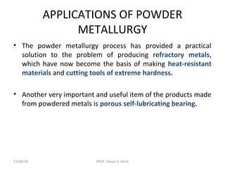 APPLICATIONS OF POWDER
METALLURGY
• The powder metallurgy process has provided a practical
solution to the problem of producing refractory metals,
which have now become the basis of making heat-resistant
materials and cutting tools of extreme hardness.
• Another very important and useful item of the products made
from powdered metals is porous self-lubricating bearing.
12/28/18 PROF. Mayur S. Modi
 