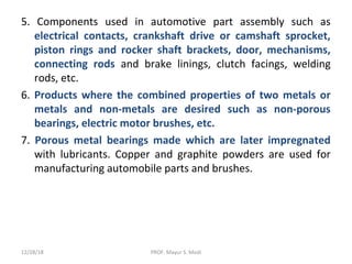 5. Components used in automotive part assembly such as
electrical contacts, crankshaft drive or camshaft sprocket,
piston rings and rocker shaft brackets, door, mechanisms,
connecting rods and brake linings, clutch facings, welding
rods, etc.
6. Products where the combined properties of two metals or
metals and non-metals are desired such as non-porous
bearings, electric motor brushes, etc.
7. Porous metal bearings made which are later impregnated
with lubricants. Copper and graphite powders are used for
manufacturing automobile parts and brushes.
12/28/18 PROF. Mayur S. Modi
 