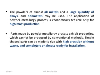 • The powders of almost all metals and a large quantity of
alloys, and nonmetals may be used. The application of
powder metallurgy process is economically feasible only for
high mass production.
• Parts made by powder metallurgy process exhibit properties,
which cannot be produced by conventional methods. Simple
shaped parts can be made to size with high precision without
waste, and completely or almost ready for installation.
12/28/18 PROF. Mayur S. Modi
 