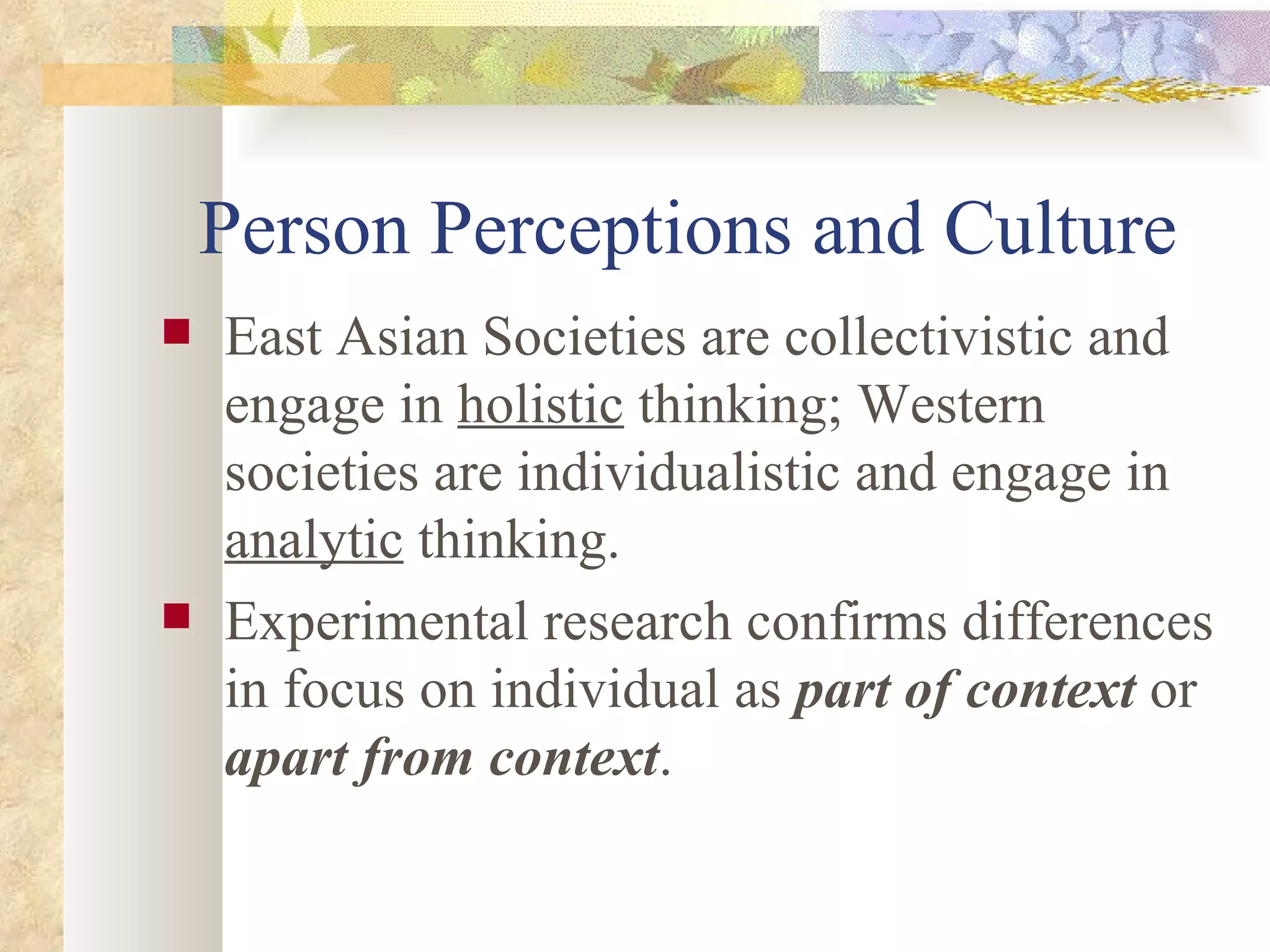Person Perceptions and Culture East Asian Societies are collectivistic and engage in  holistic  thinking; Western societies are individualistic and engage in  analytic  thinking. Experimental research confirms differences in focus on individual as  part of context  or  apart from context . 