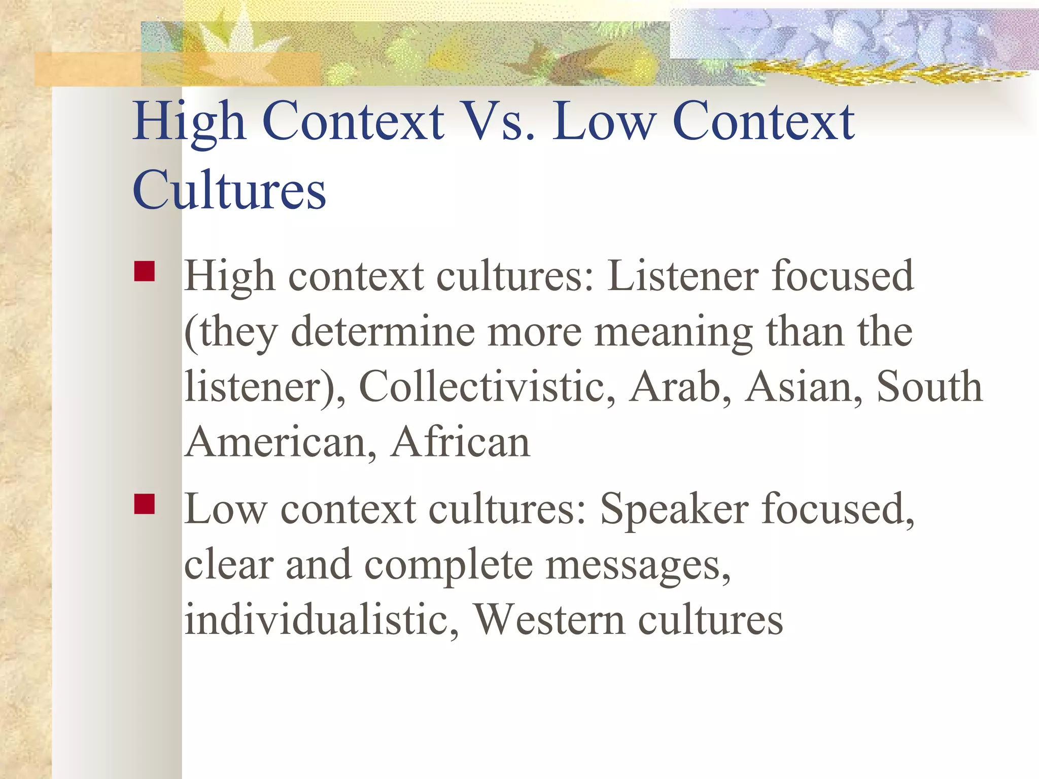 High Context Vs. Low Context Cultures High context cultures: Listener focused (they determine more meaning than the listener), Collectivistic, Arab, Asian, South American, African Low context cultures: Speaker focused, clear and complete messages, individualistic, Western cultures 