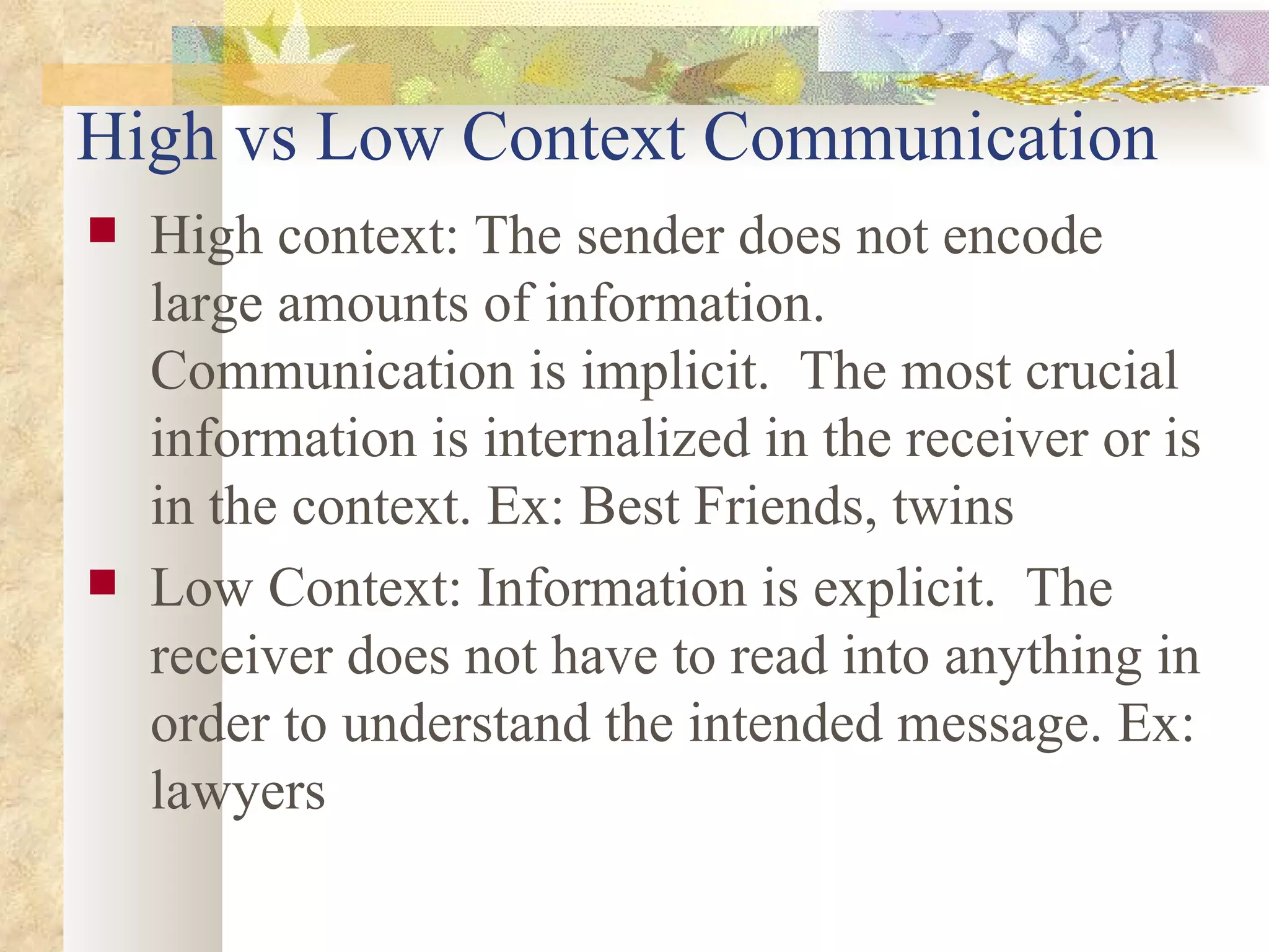 High vs Low Context Communication High context: The sender does not encode large amounts of information.  Communication is implicit.  The most crucial information is internalized in the receiver or is in the context. Ex: Best Friends, twins Low Context: Information is explicit.  The receiver does not have to read into anything in order to understand the intended message. Ex: lawyers 