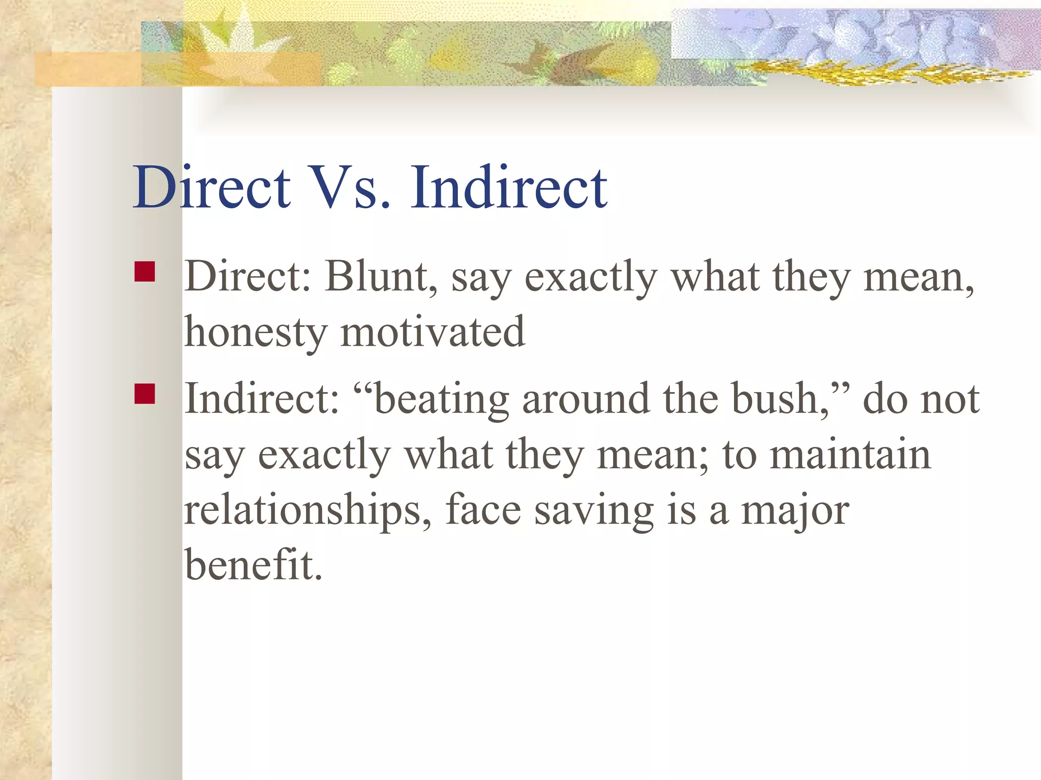 Direct Vs. Indirect Direct: Blunt, say exactly what they mean, honesty motivated Indirect: “beating around the bush,” do not say exactly what they mean; to maintain relationships, face saving is a major benefit. 