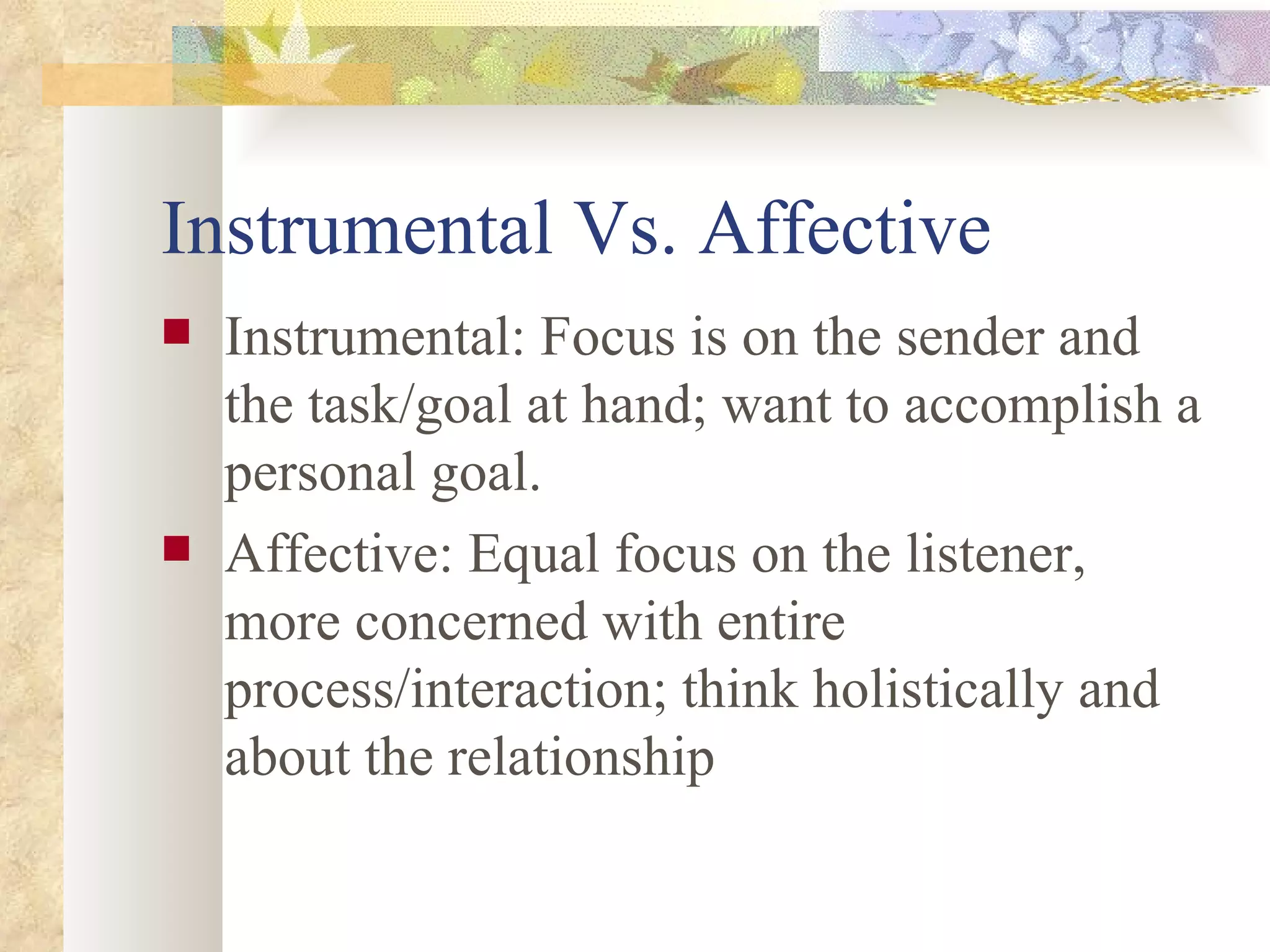 Instrumental Vs. Affective Instrumental: Focus is on the sender and the task/goal at hand; want to accomplish a personal goal. Affective: Equal focus on the listener, more concerned with entire process/interaction; think holistically and about the relationship 