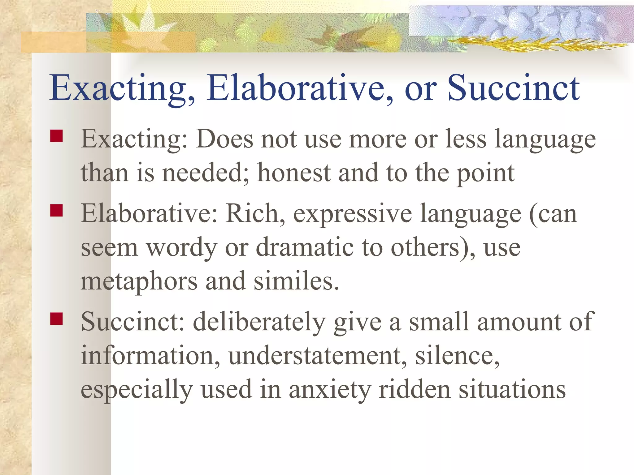 Exacting, Elaborative, or Succinct Exacting: Does not use more or less language than is needed; honest and to the point Elaborative: Rich, expressive language (can seem wordy or dramatic to others), use metaphors and similes. Succinct: deliberately give a small amount of information, understatement, silence, especially used in anxiety ridden situations 