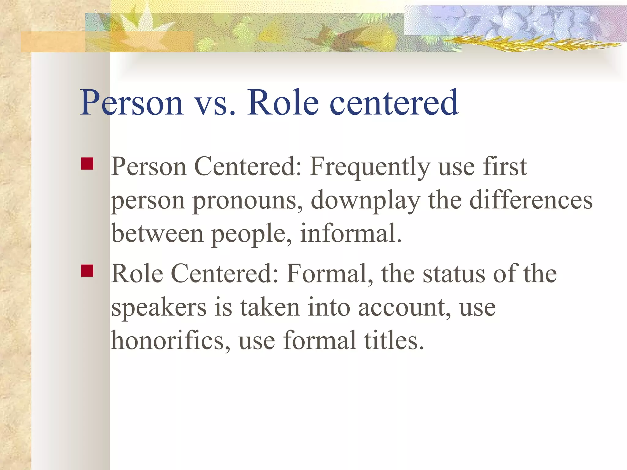 Person vs. Role centered Person Centered: Frequently use first person pronouns, downplay the differences between people, informal. Role Centered: Formal, the status of the speakers is taken into account, use honorifics, use formal titles. 