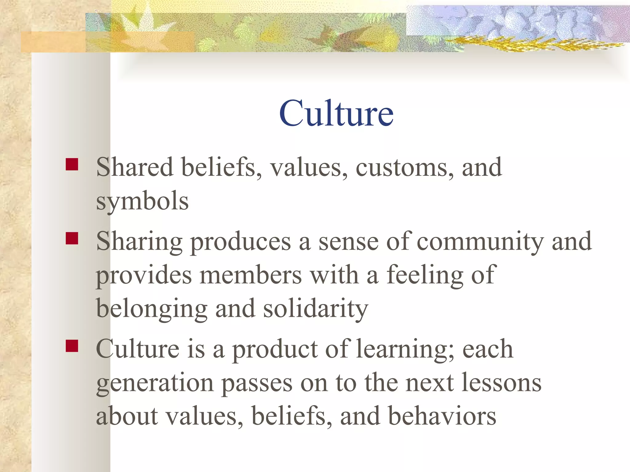 Culture  Shared beliefs, values, customs, and symbols Sharing produces a sense of community and provides members with a feeling of belonging and solidarity  Culture is a product of learning; each generation passes on to the next lessons about values, beliefs, and behaviors  
