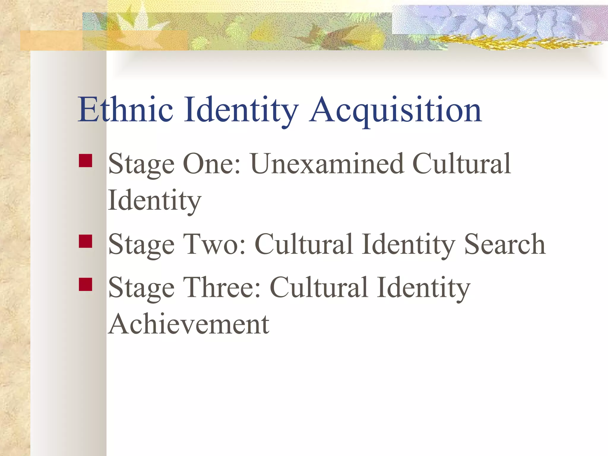 Ethnic Identity Acquisition  Stage One: Unexamined Cultural Identity  Stage Two: Cultural Identity Search Stage Three: Cultural Identity Achievement   