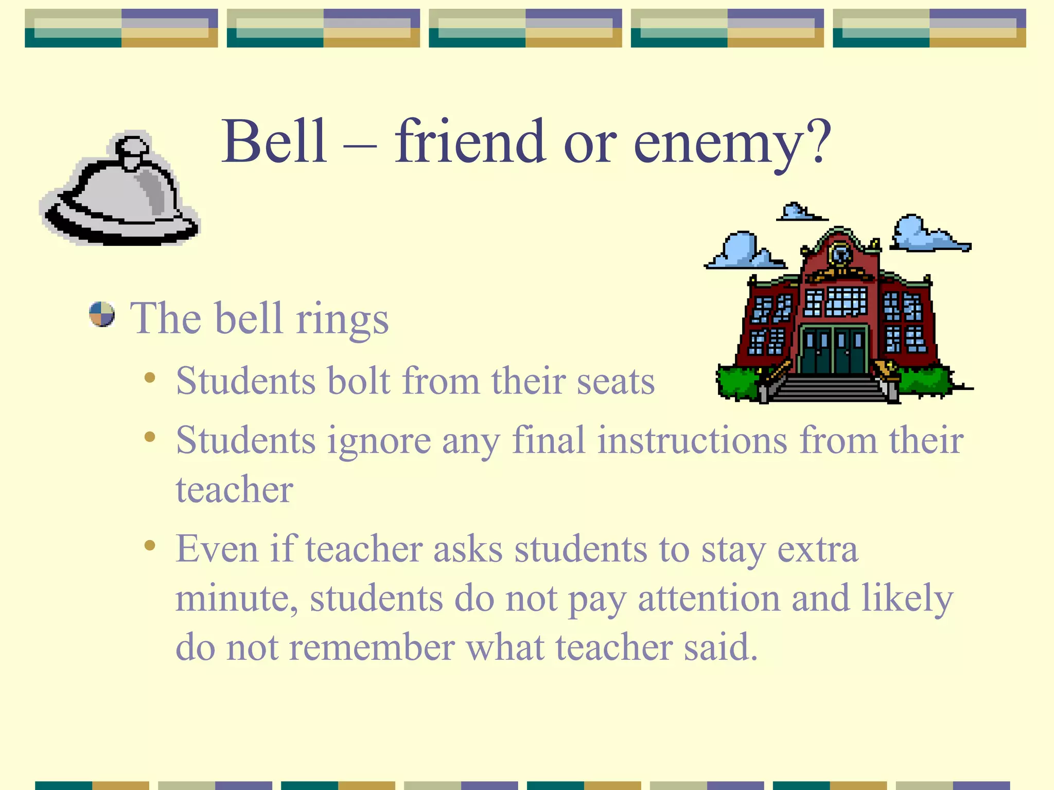 Bell – friend or enemy? The bell rings Students bolt from their seats Students ignore any final instructions from their teacher  Even if teacher asks students to stay extra minute, students do not pay attention and likely do not remember what teacher said. 