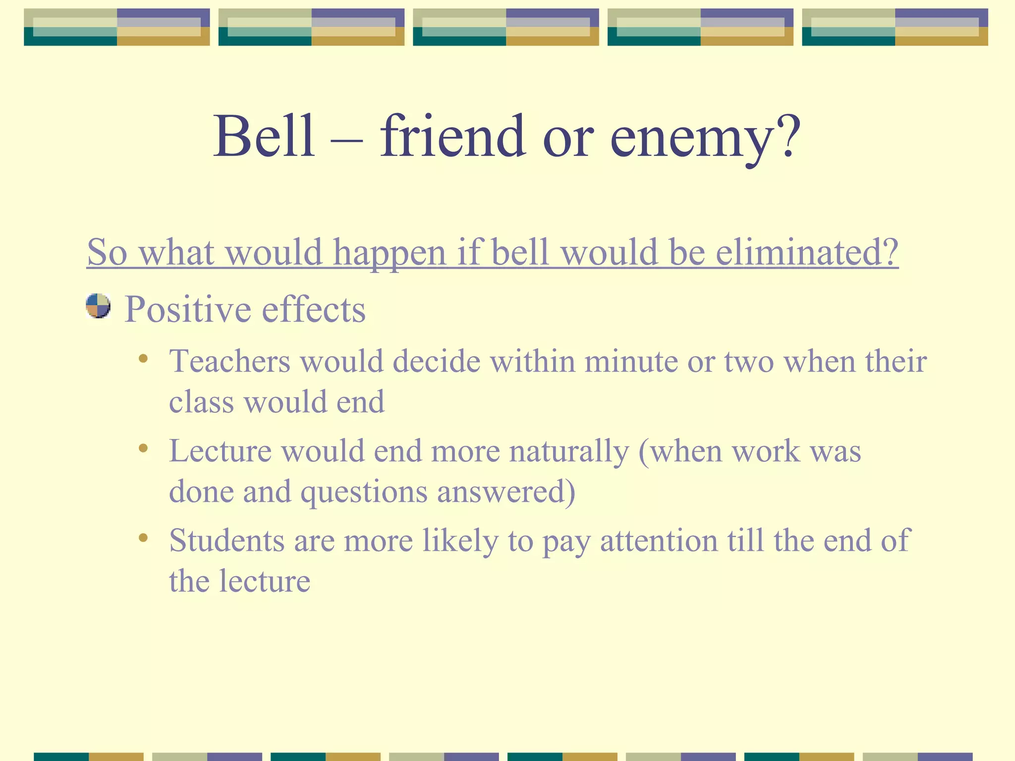 Bell – friend or enemy? So what would happen if bell would be eliminated? Positive effects Teachers would decide within minute or two when their class would end Lecture would end more naturally (when work was done and questions answered) Students are more likely to pay attention till the end of the lecture  