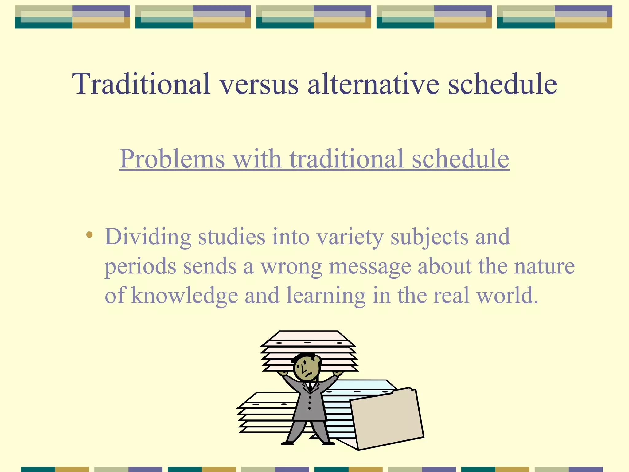 Traditional versus alternative schedule Problems with traditional schedule Dividing studies into variety subjects and periods sends a wrong message about the nature of knowledge and learning in the real world. 