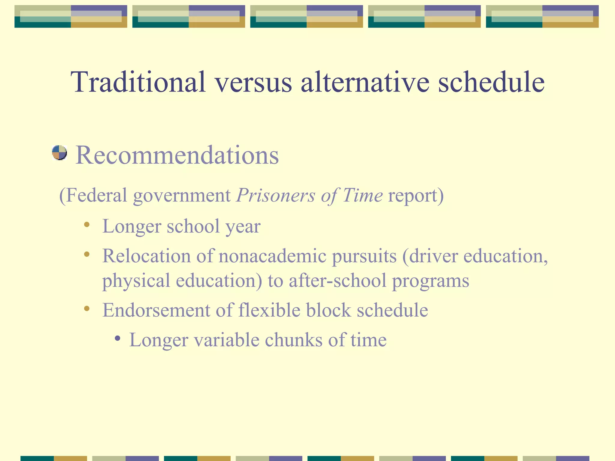 Traditional versus alternative schedule Recommendations (Federal government  Prisoners of Time  report) Longer school year Relocation of nonacademic pursuits (driver education, physical education) to after-school programs Endorsement of flexible block schedule Longer variable chunks of time 