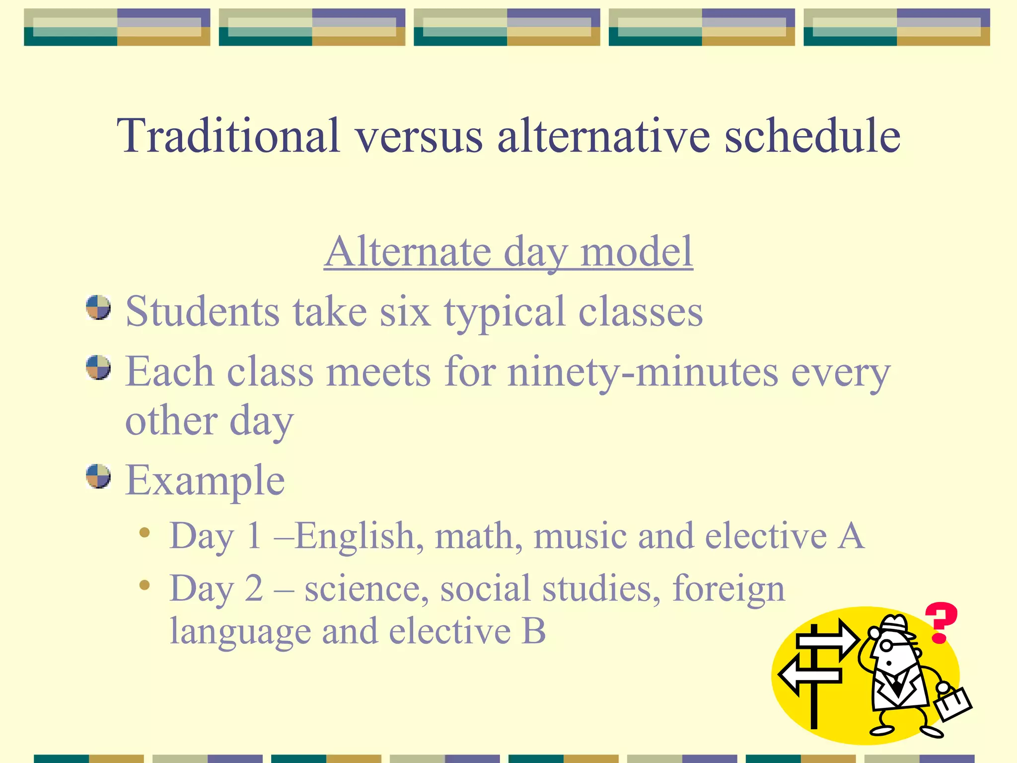 Traditional versus alternative schedule Alternate day model Students take six typical classes Each class meets for ninety-minutes every other day Example Day 1 –English, math, music and elective A Day 2 – science, social studies, foreign language and elective B 