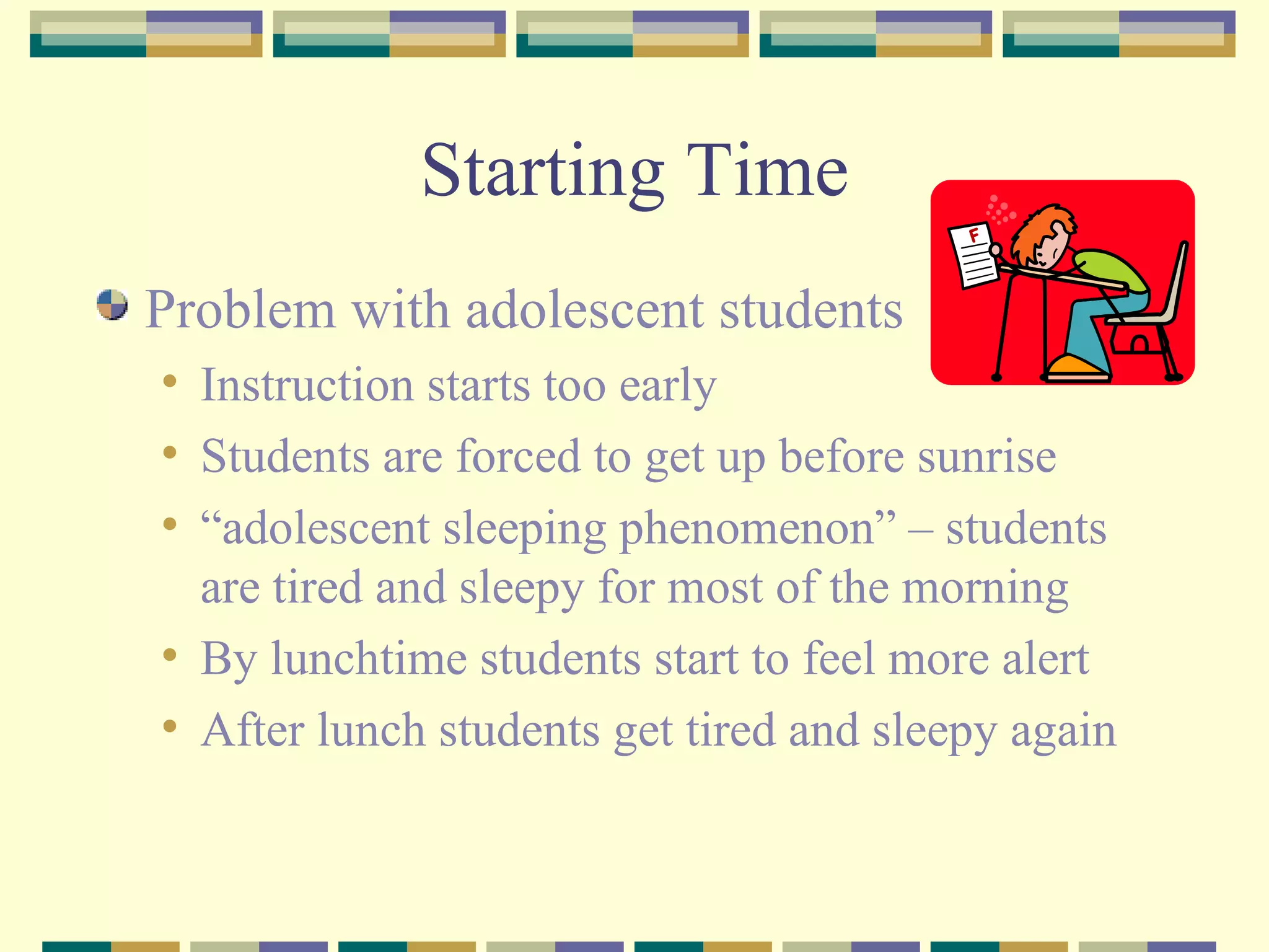 Starting Time Problem with adolescent students Instruction starts too early  Students are forced to get up before sunrise “adolescent sleeping phenomenon” – students are tired and sleepy for most of the morning By lunchtime students start to feel more alert After lunch students get tired and sleepy again 
