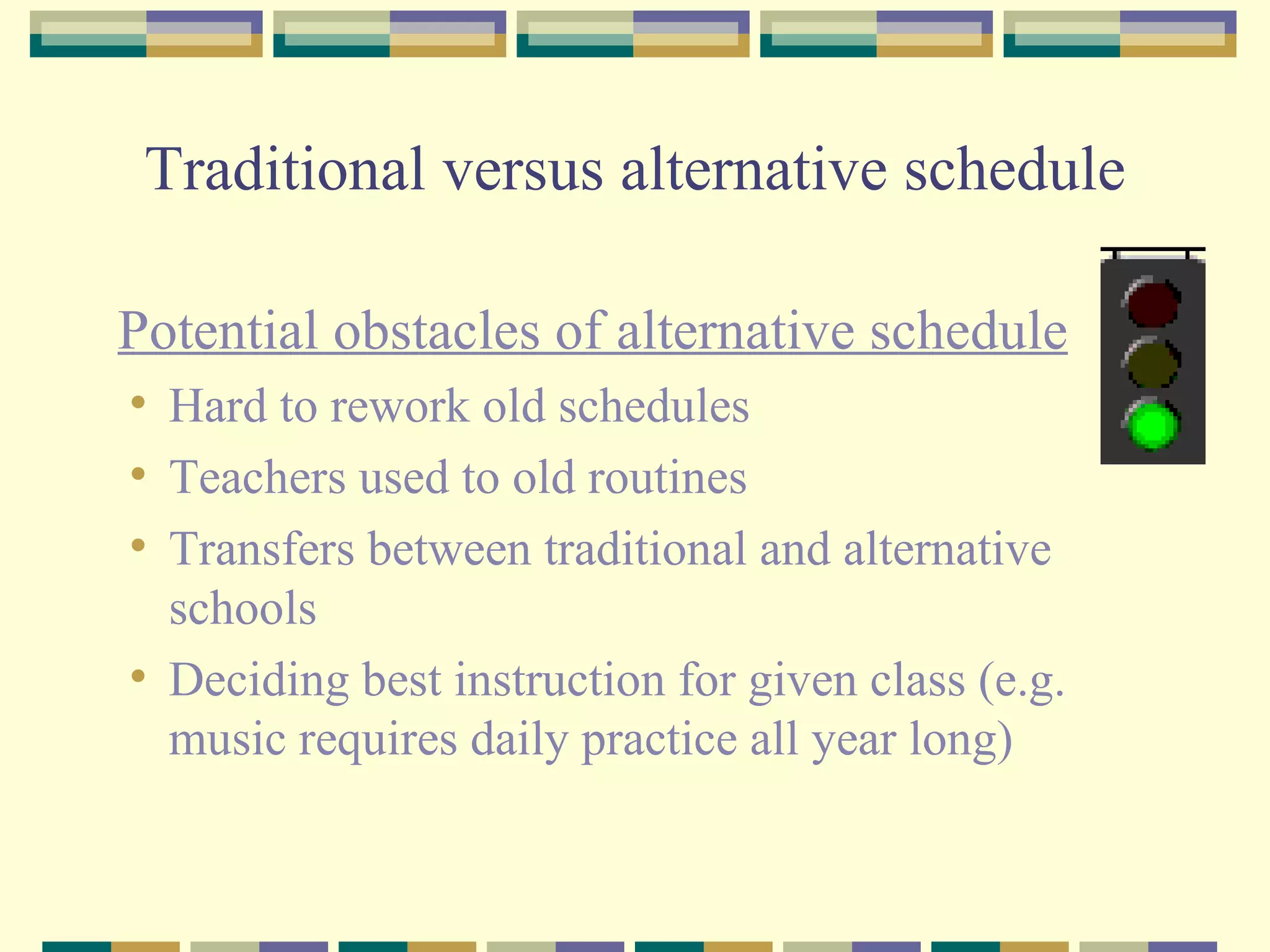 Traditional versus alternative schedule Potential obstacles of alternative schedule Hard to rework old schedules  Teachers used to old routines Transfers between traditional and alternative schools Deciding best instruction for given class (e.g. music requires daily practice all year long)  