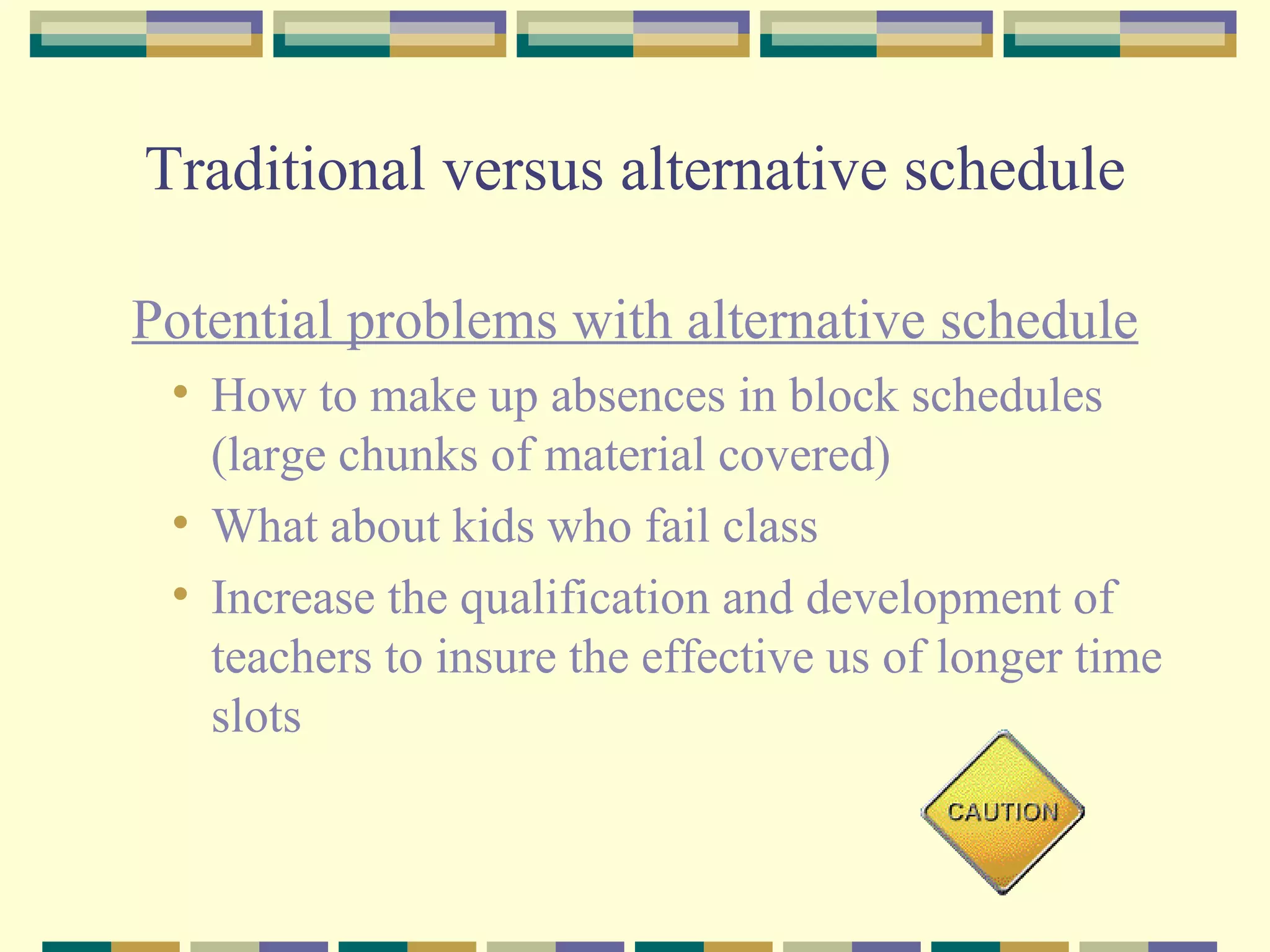 Traditional versus alternative schedule Potential problems with alternative schedule How to make up absences in block schedules (large chunks of material covered) What about kids who fail class Increase the qualification and development of teachers to insure the effective us of longer time slots 