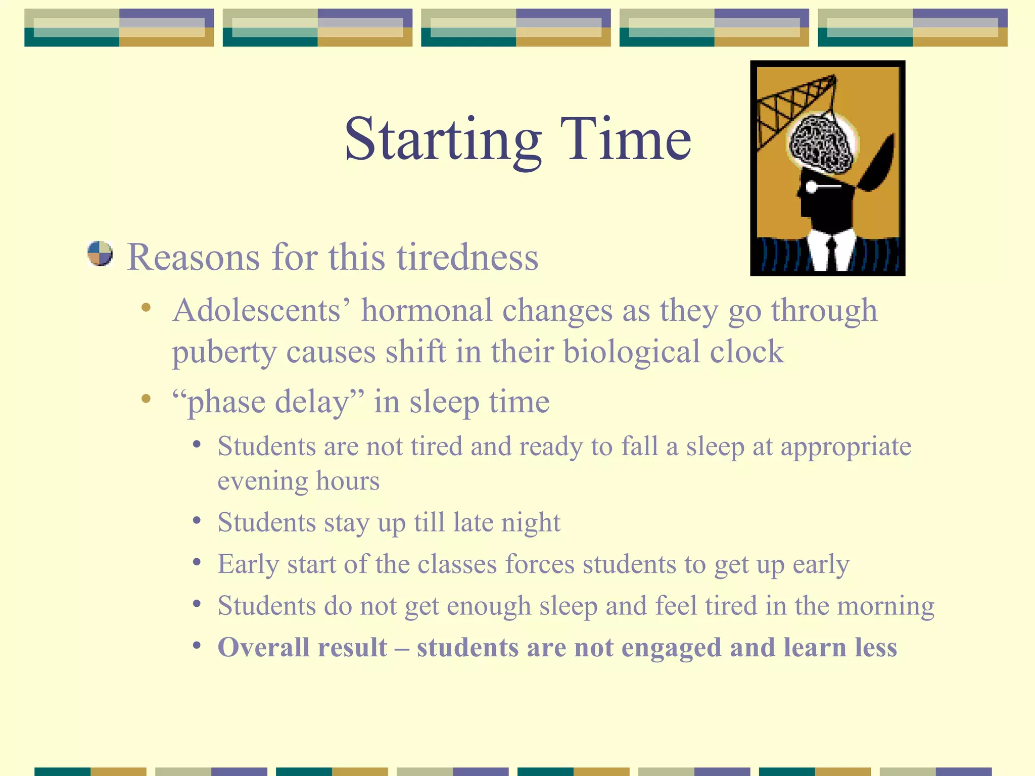 Starting Time Reasons for this tiredness Adolescents’ hormonal changes as they go through puberty causes shift in their biological clock “ phase delay” in sleep time Students are not tired and ready to fall a sleep at appropriate evening hours  Students stay up till late night Early start of the classes forces students to get up early Students do not get enough sleep and feel tired in the morning Overall result – students are not engaged and learn less 