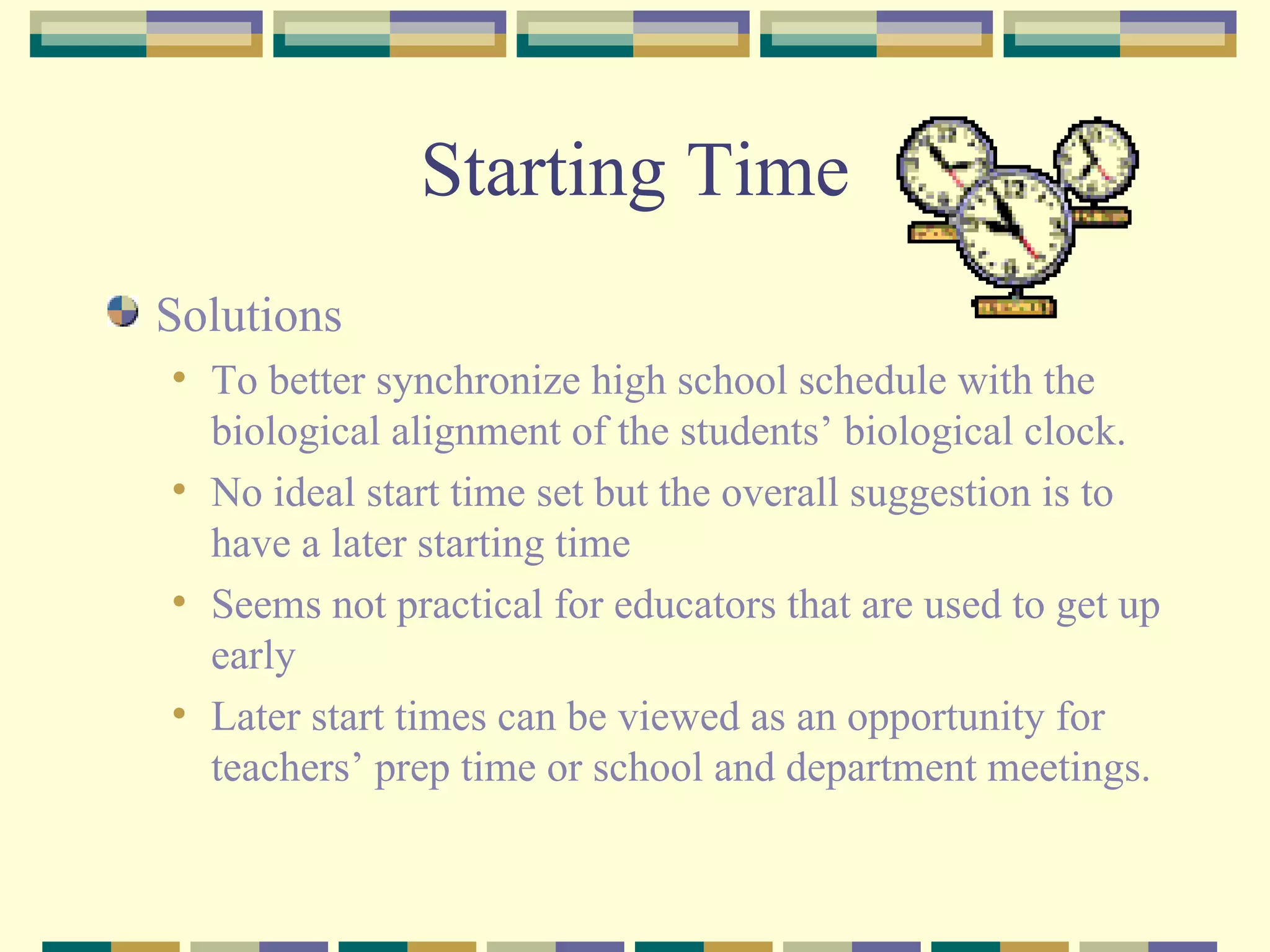 Starting Time Solutions To better synchronize high school schedule with the biological alignment of the students’ biological clock. No ideal start time set but the overall suggestion is to have a later starting time Seems not practical for educators that are used to get up early Later start times can be viewed as an opportunity for teachers’ prep time or school and department meetings. 