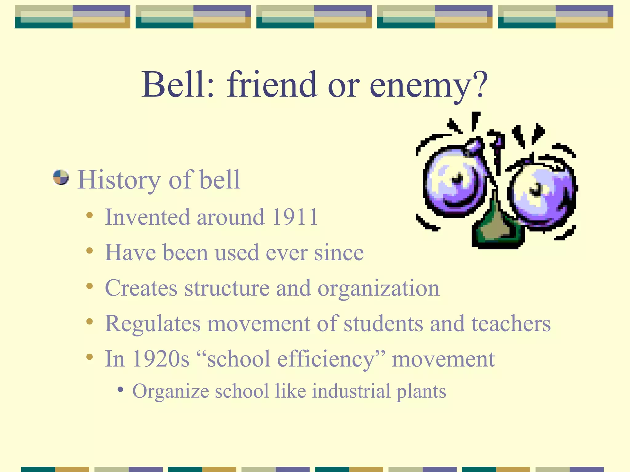 Bell: friend or enemy? History of bell Invented around 1911 Have been used ever since Creates structure and organization Regulates movement of students and teachers In 1920s “school efficiency” movement Organize school like industrial plants 