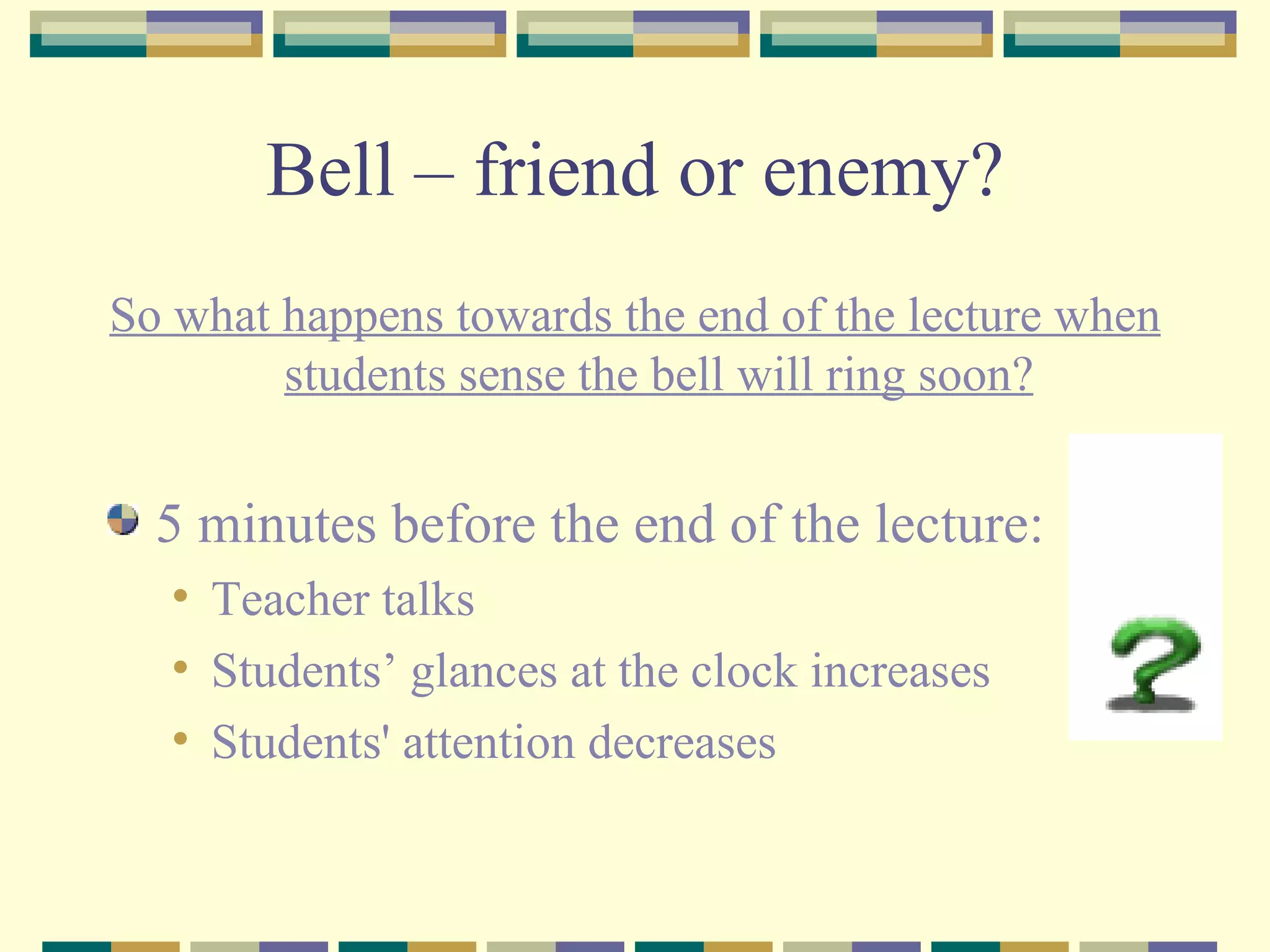Bell – friend or enemy? So what happens towards the end of the lecture when students sense the bell will ring soon? 5 minutes before the end of the lecture: Teacher talks Students’ glances at the clock increases Students' attention decreases 
