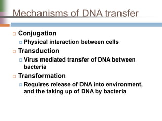 Mechanisms of DNA transfer
 Conjugation
 Physical interaction between cells
 Transduction
 Virus mediated transfer of DNA between
bacteria
 Transformation
 Requires release of DNA into environment,
and the taking up of DNA by bacteria
 