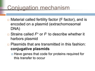 Conjugation mechanism
 Material called fertility factor (F factor), and is
encoded on a plasmid (extrachomosomal
DNA)
 Strains called F+ or F- to describe whether it
harbors plasmid
 Plasmids that are transmitted in this fashion:
conjugative plasmids
 Have genes that code for proteins required for
this transfer to occur
 