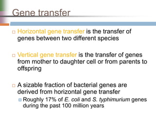 Gene transfer
 Horizontal gene transfer is the transfer of
genes between two different species
 Vertical gene transfer is the transfer of genes
from mother to daughter cell or from parents to
offspring
 A sizable fraction of bacterial genes are
derived from horizontal gene transfer
 Roughly 17% of E. coli and S. typhimurium genes
during the past 100 million years
 