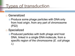 Types of transduction
 Generalized
 Produce some phage particles with DNA only
from host origin, from any part of chromosome
(P22)
 Specialized
 Produced particles with both phage and host
DNA, linked in a single DNA molecule, from a
specific region of the chromosome (E. coli phage
)
 