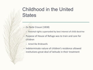 Childhood in the United
States
– Ex Parte Crouse (1838)
– Parental rights superseded by best interest of child doctrine
– Purpose of House of Refuge was to train and care for
children
– Acted like Bridewells
– Indeterminate nature of children’s residence allowed
institutions great deal of latitude in their treatment
 